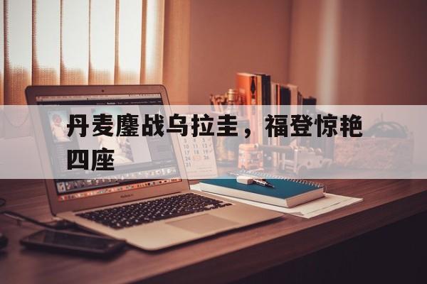 九游APP-丹麦鏖战乌拉圭，福登惊艳四座的简单介绍